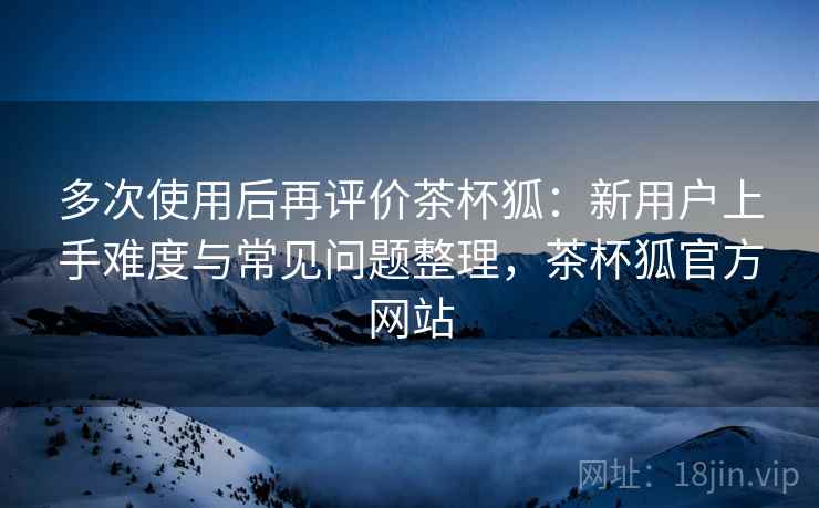 多次使用后再评价茶杯狐：新用户上手难度与常见问题整理，茶杯狐官方网站