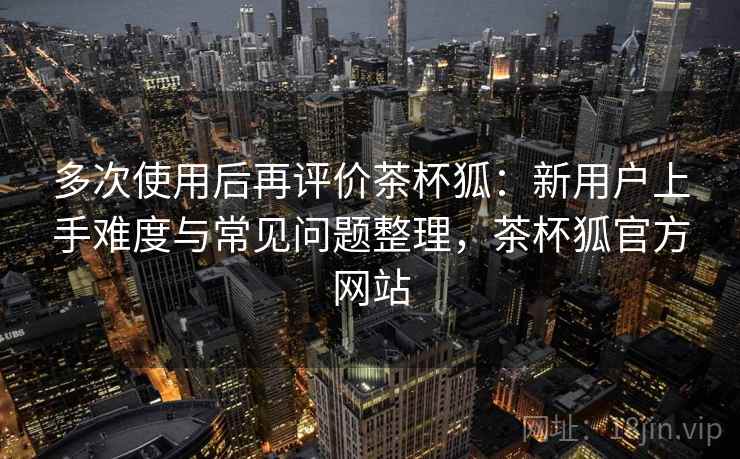 多次使用后再评价茶杯狐：新用户上手难度与常见问题整理，茶杯狐官方网站