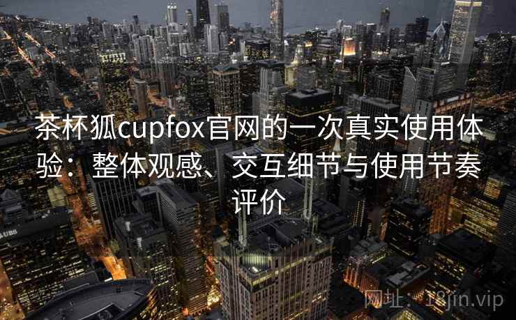 茶杯狐cupfox官网的一次真实使用体验：整体观感、交互细节与使用节奏评价