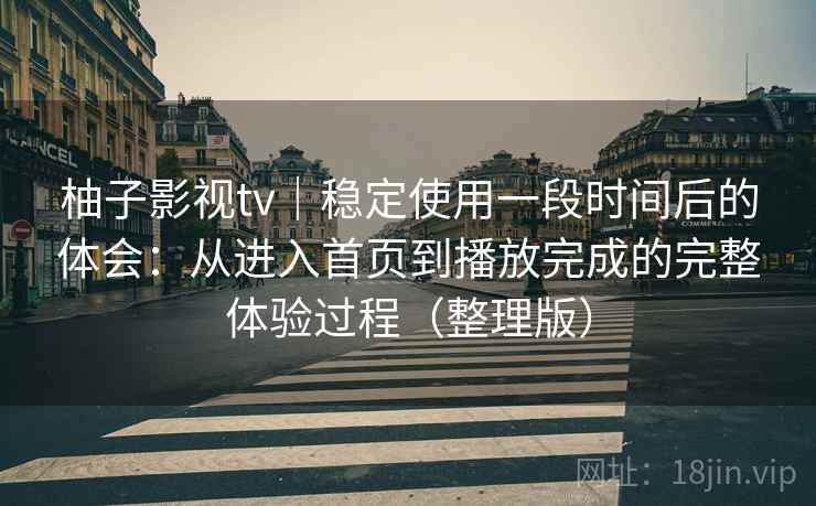 柚子影视tv｜稳定使用一段时间后的体会：从进入首页到播放完成的完整体验过程（整理版）