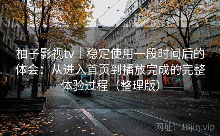 柚子影视tv｜稳定使用一段时间后的体会：从进入首页到播放完成的完整体验过程（整理版）