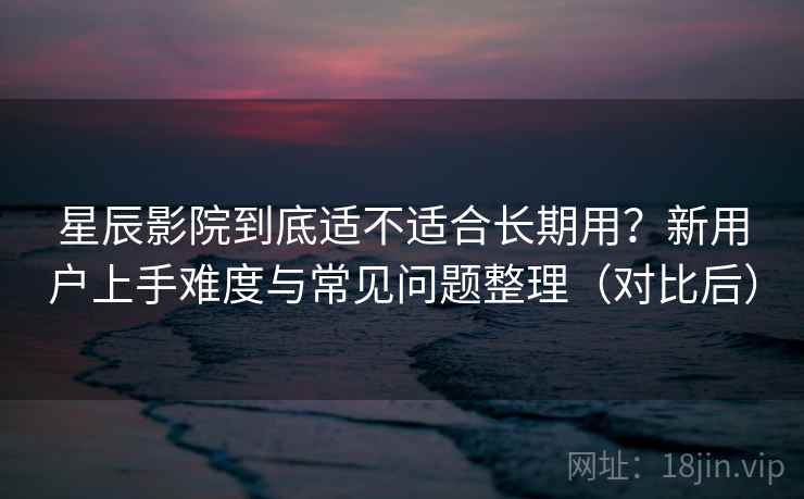 星辰影院到底适不适合长期用？新用户上手难度与常见问题整理（对比后）