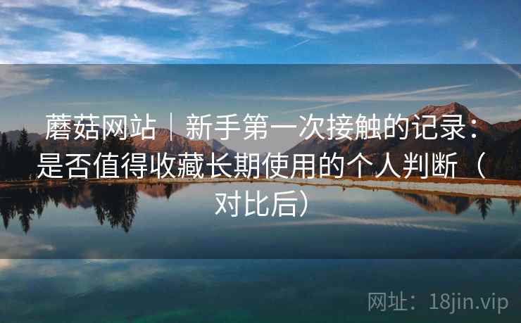 蘑菇网站｜新手第一次接触的记录：是否值得收藏长期使用的个人判断（对比后）
