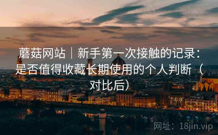 蘑菇网站｜新手第一次接触的记录：是否值得收藏长期使用的个人判断（对比后）