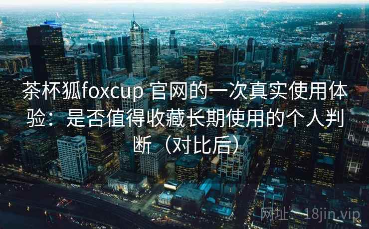 茶杯狐foxcup 官网的一次真实使用体验:是否值得收藏长期使用的个人判断(对比后) 茶杯狐foxcup 官网的一次真实使用体验:是否值得收藏长期使用的个人判断(对比后)