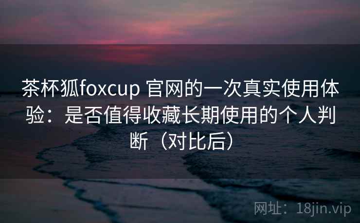 茶杯狐foxcup 官网的一次真实使用体验:是否值得收藏长期使用的个人判断(对比后) 茶杯狐foxcup 官网的一次真实使用体验:是否值得收藏长期使用的个人判断(对比后)