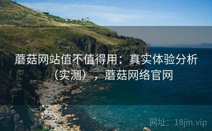 蘑菇网站值不值得用:真实体验分析(实测),蘑菇网络官网 蘑菇网站值不值得用:真实体验分析(实测),蘑菇网络官网