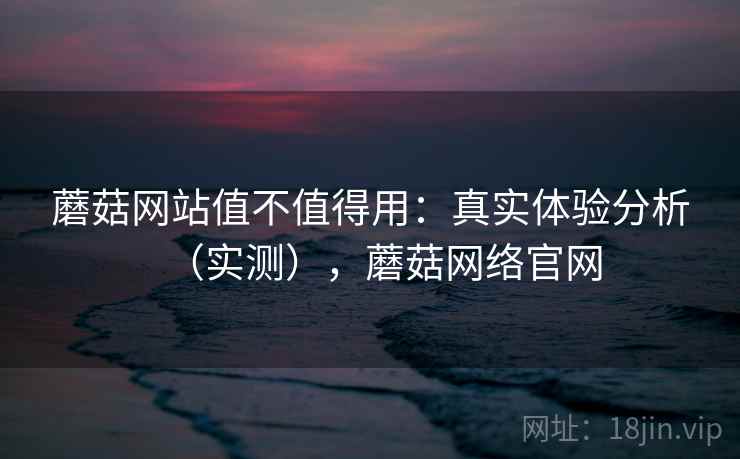 蘑菇网站值不值得用:真实体验分析(实测),蘑菇网络官网 蘑菇网站值不值得用:真实体验分析(实测),蘑菇网络官网