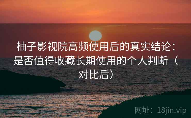 柚子影视院高频使用后的真实结论：是否值得收藏长期使用的个人判断（对比后）