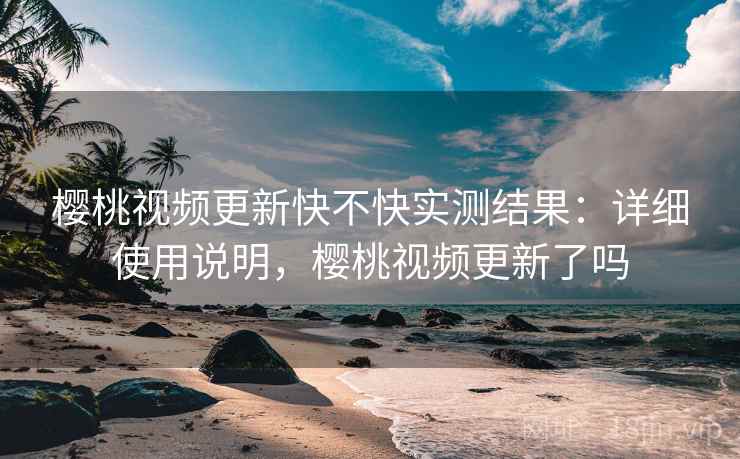 樱桃视频更新快不快实测结果：详细使用说明，樱桃视频更新了吗