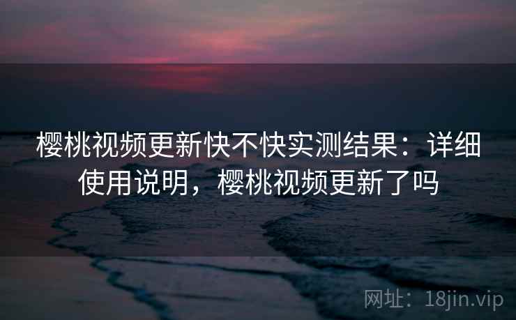 樱桃视频更新快不快实测结果：详细使用说明，樱桃视频更新了吗