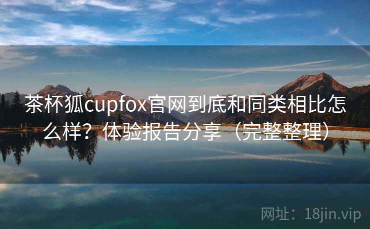茶杯狐cupfox官网到底和同类相比怎么样?体验报告分享(完整整理) 茶杯狐cupfox官网到底和同类相比怎么样?体验报告分享(完整整理)